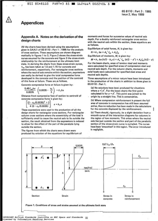 .~ BSI BS*8LLO PART*3 85 M Lb24bb7 002240b 8
=-
A
BS 8110 : Part 3 : 1985
Issue 2, May 1989
Appendices
Appendix A. Noteson the derivation of the
design charts
All the charts have been derived using the assumptions
given in 3.4.4.1 of'BS 8110 : Part 1 :1985 for the analysis
of cross sections. These assumptions are shown diagram-
matically in figures 1 to 3. Figure 2 shows the stress-strain
curvesassumedfor the concreteand figure 3 the stress-strain
relationshipfor the reinforcement at the ultimate limit
state, In derivingthe charts from these stress-straincurves,
rrnhas been taken as 1.5 and 1.15 for concrete and
reinforcement, respectively. For rectangular cross sections
where the neutralaxis remainswithin thesection, expressions
can easily be derived to give the total compressiveforce
developed in the concrete and the position of the centroid
of this force at failure. These are as follows.
Concrete compressiveforce at failure is given by:
0.0035
Distance from compressive face of section to centroid of
concrete compressive force is given by:
(2- eo/0.0035)' + 2
x=kzx
[ 4 (3- ~0/0.0035)1These expressions were used in the production of all the
design charts for rectangular cross sections. For rectangular
column cross sections where the eccentricity of the load is
sufficiently small to cause the neutral axis to lie outside the
section, the result obtained from the expressions is reduced
to allow for the effect of the part of the parabola lying
outside the section,
The figures from which the charts were drawn were'
producedby solution of the equations for equilibrium of
moments and forces for successive values of neutral axis
depth. For a doubly reinforced rectangular cross section
with the neutral axis within the section, these equations are
as follows.
Equilibrium of axial forces, N, is given by:
Equilibrium of moments, M, is given by:
For the beam charts, areas of tension steel and moments
were calculatedfor specifiedareas of compression steel and
neutral axis depth. For the column charts, moments and
axial loads were calculated for specifiedsteel areas and
neutral axis depths.
Three assumptions of a minor nature have been introduced
in the production of the charts in addition to those given in
BS8110: Part 1.
N = k l b x + A , ' f , , + A , f ~
M=kl bx(h/2- ~ Z X )+A,' fsc(h/2 - d'l +A,fs,(h/2- d )
(a) No solutions have been producedfor situations
where x <d'. For the beam chartsthe first point
calculated is for x = d'. This point was joined to the
- origin by a straight line. This is conservative,
(b) Where compression reinforcement is present the full
area of concrete in compression has still been assumed
active, thusno reduction has beenmade inthe calculations
for the concretedisplaced by the reinforcement.
(cl There should, rigorously, be a slight deviation from a
smooth curve of the interaction diagrams for columns in
the region of low moments. This arises where the neutral
axis liesjust outside the section and part of the parabolic
section of the stress-straincurve is curta,iled. The curves
havebeen'smoothed' inthis region. The error introduced
is negligible.
I
I
b c
O A s 0L
Section
S d ' -
h
L
Strain
-
fsi
fssc
- -
Stress in Stress in
concrete reinforcement
Figure 1. Conditions of stress and strains assumed a t the ultimate limit state
.------
COPYRIGHT British Standards Institute on ERC Specs and Standards
Licensed by Information Handling Services
COPYRIGHT British Standards Institute on ERC Specs and Standards
Licensed by Information Handling Services
 