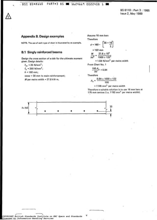 *- I BSI BS*83i10 PART*3 85 LbZ4bbî 0022908 I I
-A
Appendix B. Designexamples
NOTE. The use of each type of chart is illustrated by an example.
B.1 Singlyreinforcedbeams
Design the cross section of a slab for the ultimate moment
given. Designdetails:
fCu= 25 N/mmz;
fv = 250 N/mmz;
h = 160 mm;
cover = 30 mm to main reinforcement;
M per metre width = 27.6 kN.m.
BS 8110 : Part 3 : 1985
Issue 2,May 1989
Assume 16 mm bars
Therefore
d - 1 6 0 - [30 t T]16
= 122 mm
M 2 7 . 6 ~lo6
bd2 1000 x 1222
-I
= 1.E6 N/mm2'per metre width
From Chart No. 1
Therefore
A, =
0.94 x 1000 x 122
1O0
= 1145 mm2 per metrewidth
Therefore a suitable solution is to use 16 mm bars at
175 mm centres (¡.e. 1150 mm2 per metre width).
7-1 1
COPYRIGHT British Standards Institute on ERC Specs and Standards
Licensed by Information Handling Services
COPYRIGHT British Standards Institute on ERC Specs and Standards
Licensed by Information Handling Services
 
