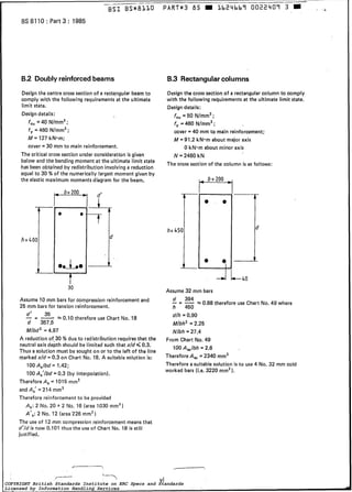 BS 8110 : Part 3 : 1985
B,2 Doublyreinforcedbeams
Designthe centre cross section of a recta.ngular beam to
comply with the following requirementsat the ultimate
limit state.
Designdetails:
feu = 40 Nlmm’ ;
f, = 460 N/mm2;
M = 127 kN*m;
cover = 30 mm to main reinforcement.
The critical cross section under consideration is given
below and the bending moment a t the ultimate limit state
has been obtained by redistribution involving a reduction
equal to 30 % of the numerically largest moment given by
the elastic maximum momentsdiagramfor the beam,
h=4OOrL
O
t30
Assume 10 mm bars for compression reinforcement and
25 mm bars for tension reinforcement.
- - 35 0.10 therefore use Chart No. 18
d’
d 357.5
- -
Mlbd2 = 4,97
A reduction of.30 % due to redistribution requiresthat the
neutral axis depth should be limited such that xld Q 0.3.
Thus a solution must be sought on or to the left of the line
markedxld = 0.3 on Chart No. 18. A suitable solution is:
100AJbd = 1,42;
100A,’lbd = 0.3 (by interpolation).
Therefore A, = 1015 mm2
and A,’ = 214 mm2
Therefore reinforcementto be provided
A,: 2 No. 20 -t 2 No, 16 (area 1030 mm’)
A’$:2 No. 12 (area226 mm2)
The use of 12 mm compression reinforcement means that
d’/dis now 0.101 thus the use of Chart No. 18 is still
justified,
B.3 Rectangularcolumns
Design the cross section of a rectangularcolumn to comply
with the following requirementsat the ultimate limit state.
Design details:
feu= 50 N/mmz;
f, = 460 N/mm2;
cover = 40 mm to main reinforcement;
M = 91.2 kNmmabout major axis
O kN*mabout minor axis
N = 2460 kN
The cross section of the column is as follows:
h=45i
t+40
Assume 32 mm bars
- = - 394 =0.88 therefore use Chart No, 49 where
h 450
dlh = 0.90
Mlbh’ r2.25
Nlbh = 27.4
From Chart No. 49
100AJbh = 2.6
ThereforeA, 2340 mm2
Therefore a suitable solution is to use 4 No. 32 mm cold
worked bars (Le. 3220 mmz1,
r
ViCOPYRIGHT British Standards Institute on ERC Specs and Standards
Licensed by Information Handling Services
COPYRIGHT British Standards Institute on ERC Specs and Standards
Licensed by Information Handling Services
 