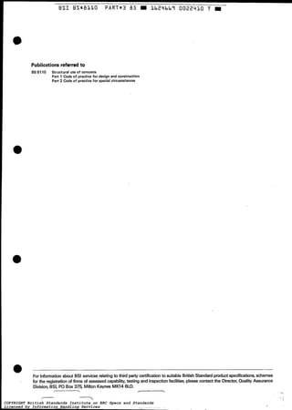 BSIBSmB11O PART*3 ô5 1 b 2 Y b b ï O022410 T m
i . - -
For informationabout EIS1services relatingto third party certification to suitable BritishStandardproduct specifications, schemes
for the registration of firms of assessed capability,testing and inspectionfacilities, please contact the Director, Quality Assurance
Division, BSI, PO Box 375, Milton Keynes MK14 6LO.
- 7 .
Publicationsreferredto
BS 8110 Structural use of concrete
Part 1 Cade of practice for design and construction
Part 2 Code of practice for special circumstances
COPYRIGHT British Standards Institute on ERC Specs and Standards
Licensed by Information Handling Services
COPYRIGHT British Standards Institute on ERC Specs and Standards
Licensed by Information Handling Services
 