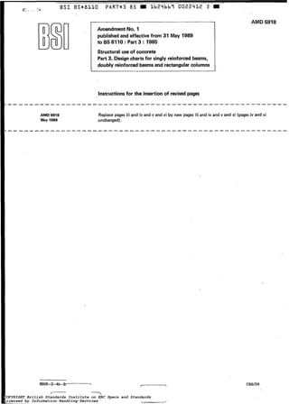 BSI. l i
AMD 5918
May 1989
-------
BSm811O P A R T r 3 85 a 1b24bb7 O022412 3
Amendment No. 1
published and effective from 31 May 1989
to BS 8110 : Part 3 : 1985
Structural use of concrete
Part 3. Design charts for singly reinforcedbeams,
doubly reinforced beams and rectangular columns
Instructionsfor the insertionof revised pages
AMD 5918
Replace pages ¡i¡ and iv and v and vi by new pages i¡¡ and iv and v and vi (pages iv and vi
unchanged).
8905-2-4k-B- --
La-. -,’
CSEU39
COPYRIGHT British Standards Institute on ERC Specs and Standards
Licensed by Information Handling Services
COPYRIGHT British Standards Institute on ERC Specs and Standards
Licensed by Information Handling Services
 