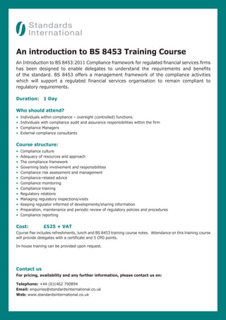An introduction to BS 8453 Training Course
An Introduction to BS 8453:2011 Compliance framework for regulated financial services firms
has been designed to enable delegates to understand the requirements and benefits
of the standard. BS 8453 offers a management framework of the compliance activities
which will support a regulated financial services organisation to remain compliant to
regulatory requirements.

Duration:        1 Day

Who should attend?
•   Individuals within compliance – oversight (controlled) functions.
•   Individuals with compliance audit and assurance responsibilities within the firm
•   Compliance Managers
•   External compliance consultants


Course structure:
•   Compliance culture
•   Adequacy of resources and approach
•   The compliance framework
•   Governing body involvement and responsibilities
•   Compliance risk assessment and management
•   Compliance-related advice
•   Compliance monitoring
•   Compliance training
•   Regulatory relations
•   Managing regulatory inspections/visits
•   Keeping regulator informed of developments/sharing information
•   Preparation, maintenance and periodic review of regulatory policies and procedures
•   Compliance reporting


Cost:            £525 + VAT
Course Fee includes refreshments, lunch and BS 8453 training course notes. Attendance on this training course
will provide delegates with a certificate and 5 CPD points.

In-house training can be provided upon request.




Contact us
For pricing, availability and any further information, please contact us on:

Telephone: +44 (0)1462 790894
Email: enquiries@standardsinternational.co.uk
Web: www.standardsinternational.co.uk
 