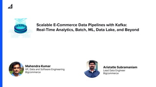Scalable E-Commerce Data Pipelines with Kafka:
Real-Time Analytics, Batch, ML, Data Lake, and Beyond
Aristatle Subramaniam
Lead Data Engineer
Bigcommerce
Mahendra Kumar
VP, Data and Software Engineering
Bigcommerce
 