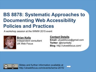 BS 8878: Systematic Approaches to
Documenting Web Accessibility
Policies and Practices
Brian Kelly
Independent consultant
UK Web Focus
Contact Details
Email: ukwebfocus@gmail.com
Twitter: @briankelly
Blog: http://ukwebfocus.com/
1
Slides and further information available at
http://ukwebfocus.com/events/iwmw-2015/
A workshop session at the IWMW 2015 event
 