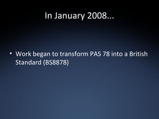 In January 2008... Work began to transform PAS 78 into a British Standard (BS8878) 