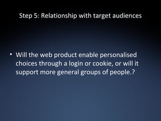 Step 5: Relationship with target audiences Will the web product enable personalised choices through a login or cookie, or will it support more general groups of people.? 