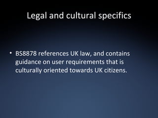 Legal and cultural specifics BS8878 references UK law, and contains guidance on user requirements that is culturally oriented towards UK citizens. 
