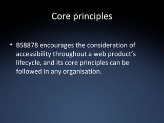 Core principles BS8878 encourages the consideration of accessibility throughout a web product’s lifecycle, and its core principles can be followed in any organisation. 