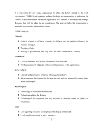 It is impossible for any single organization to affect the factors related to the work
environment. PESTLE is an important analysis that helps any organization to understand the
scenario of the environment where the organization will operate. It influences the strategic
decisions that will be taken by an organization. The analysis helps the organization to
maximize opportunities and minimize threats.
PESTLE analysis
Political
 Political climate in different countries is different and the policies influence the
business strategies.
 Taxation policies.
 Stability of governments. This may affect the future conditions in a country.
Economical
 Level of economic activity that affects need for windscreen.
 The buying capacity of people influences the purchases of the organization.
Socio-cultural
 Lifestyle and preferences of people influences the industry.
 Social customs that impact the decision to own and use automobiles versus other
means of transport.
Technological
 Technology of windscreen manufacture.
 Technology relating the designs.
 Technological developments that may increase or decrease repair or replace of
windscreen.
Legal
 Law regarding consumer and employment is highly emphasized.
 Legal provisions relating to safety measures.
9

 