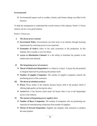 Environmental
 Environmental aspects such as weather, climate, and climate change can affect in the
business.
To help the management to understand the overall context of the industry, Porter’s 5 forces
analysis can be a very good solution.
Porter’s 5 forces are:
I.

The threat of new entrants

 Government Policy: Governments can limit entry to an industry through licensing
requirements by restricting access to raw materials.
 Economies of Scale:It refers to the scale economies in the production. In this
industry, this is usually a very low threat.
 Access to Distribution Channel: It is the ability to distribute the product in the
market and create demand.

II.

The bargaining power of customers

 Threat of Backward Integration:It is a threat to a buyer. A buyer has the potential
to integrate backward by producing the product itself.
 Number of supplier Companies: The number of supplier companies controls the
purchasing power of the customers.
III.

The threat of substitute products

 Prices: Prices matter in the industry because buyers shift to the product which is
offering high quality yet having low price.
 Access:Now it has become much easier for buyers than it was in the beginningto
access in the industry.
IV.

The amount of bargaining power suppliers have
 Number of Buyer Companies: The number of companies who are purchasing raw
materials for manufacturing windscreen from number of suppliers.
 Threat of forward Integration: Supplier can integrate with customers to produce
the same product.
10

 