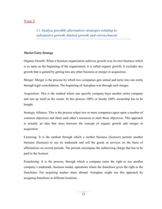 TASK 3
3.1 Analyze possible alternatives strategies relating to

substantive growth, limited growth and retrenchment

Market Entry Strategy
Organic Growth: When a business organization achieves growth over its own business which
is as same as the beginning of the organization, it is called organic growth. It excludes any
growth that is gained by getting into any other business or merger or acquisition.
Merger: Merger is the process by which two companies gets united and turns into one entity
through legal consolidation. The beginning of Autoglass was through such merger.
Acquisition: This is the method where one specific company buys another entire company
and sets up itself as the owner. In this process 100% or beside 100% ownership has to be
bought.
Strategic Alliance: This is the process where two or more companies agree upon a number of
common objectives and share each other’s resources to meet those objectives. This approach
is actually an idea that stays between the concept of organic growth and merger or
acquisition.
Licensing: It is the method through which a mother business (licensor) permits another
business (licensee) to use its trademark and sell the goods or services on the basis of
affirmations on several periods. The periods encompass the authorizing charge that has to be
paid to the licensor.
Franchising: It is the process, through which a company earns the right to use another
company’s trademark, business model, operations where the franchisor gives the right to the
franchisee. For acquiring market share abroad, Autoglass might use this approach by
assigning franchises in different locations.

13

 