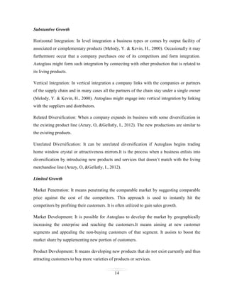 Substantive Growth
Horizontal Integration: In level integration a business types or comes by output facility of
associated or complementary products (Melody, Y. & Kevin, H., 2000). Occasionally it may
furthermore occur that a company purchases one of its competitors and form integration.
Autoglass might form such integration by connecting with other production that is related to
its living products.
Vertical Integration: In vertical integration a company links with the companies or partners
of the supply chain and in many cases all the partners of the chain stay under a single owner
(Melody, Y. & Kevin, H., 2000). Autoglass might engage into vertical integration by linking
with the suppliers and distributors.
Related Diversification: When a company expands its business with some diversification in
the existing product line (Arazy, O, &Gellatly, I., 2012). The new productions are similar to
the existing products.
Unrelated Diversification: It can be unrelated diversification if Autoglass begins trading
home window crystal or attractiveness mirrors.It is the process when a business enlists into
diversification by introducing new products and services that doesn’t match with the living
merchandise line (Arazy, O, &Gellatly, I., 2012).
Limited Growth
Market Penetration: It means penetrating the comparable market by suggesting comparable
price against the cost of the competitors. This approach is used to instantly hit the
competitors by profiting their customers. It is often utilized to gain sales growth.
Market Development: It is possible for Autoglass to develop the market by geographically
increasing the enterprise and reaching the customers.It means aiming at new customer
segments and appealing the non-buying customers of that segment. It assists to boost the
market share by supplementing new portion of customers.
Product Development: It means developing new products that do not exist currently and thus
attracting customers to buy more varieties of products or services.
14

 