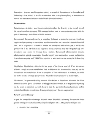 Innovation: It means searching out an entirely new need of the customers in the market and
innovating a new product or service to meet that need. Autoglass might try to sort out such
need in the market and introduce an innovated product or service.
Disinvestment:
Retrenchment: A strategy used by corporations to reduce the diversity or the overall size of
the operations of the company. This strategy is often used in order to cut expenses with the
goal of becoming a more financial stable business.
Turn around: Turnaround may be a procedure dedicated to enterprise renewal. It utilizes
enquiry and progressing to save started anguish enterprises and comes back them to financial
rank. So as to pattern a comeback interior the enterprise associations got to verify the
groundwork of the adversities and supported those adversities they have to pattern up new
procedures and assess to trounce those matters. Turnaround administration recruits
administration rethink, undertaking founded mostly cost accounting, source malfunction
determinants enquiry, and SWOT investigation to work out why the enterprise is lowering
short.
Liquidation: Liquidating a firm is the last stage of the firm’s survival. If no alternative
schemes comply with the associations then it desires to sell its assets and then pay up the
shareholders and stakeholders.When an enterprise or firm is terminated or bankrupt, its assets
are traded and the advances pay creditors. Any leftovers are circulated to shareholders.
Divestment: The process of selling an asset. Also known as divestiture, it is made for either
financial or social goals. Divestment is the opposite of investment. It is the process of pulling
out the assets in operation and sells those to meet the gap in the financial problems and in
order to liquidate the organization divestment is necessary for any organization.
Porter’s Generic Strategy
to gain the competitive advantage, Michael Porter described a scheming that contains three
general strategies which are used by companies(Tyberd 2013). The generic strategies are:
1. Overall Cost Leadership
15

 