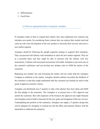 2. Differentiation
3. Focal Point

3.2 Select an appropriate future strategy for Autoglass

If Autoglass needs or likes to expand their market, they must implement new schemes and
introduce new goods. So considering future scheme they can analyze their market need and
come up with some development of the new product to diversify their services and arrest a
new market segment.
Autoglass should be following the upright augments strategy to augment their enterprise.
They can proceed with alliance with automakers to arrest the new market segment. They are
in a powerful place and they might be able to proceed with the alliance with new
associations. Coalition with associated associations will enable Autoglass to put more aim on
the customer’s preference and can develop new product class to fulfill the desires of the
customers.
Beginning new product line and increasing the market will not solely help the Autoglass
Company to elaborate in the market. Autoglass should certainly reconsider the feedback of
the customers so that they might understand what the customers are looking for and to what
grade of approval customer’s desire.
Autoglass can benchmark next 5 quarters to obey with schemes they have taken and fulfill
the firm pledge to the customers. The Autoglass is at present have a 92% approval rate
amidst the customers. But with expansion of the business the approval rate might fluctuate
and Autoglass need to build a timescale for the new goals and elongation of the new services.
Contemplating the position in the commerce, Autoglass can supply a 5 quarters design that
will be adequate for Autoglass to contend up with the affray and maintain alliance with the
automakers to elaborate the enterprise.

16

 