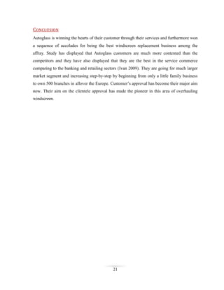 CONCLUSION
Autoglass is winning the hearts of their customer through their services and furthermore won
a sequence of accolades for being the best windscreen replacement business among the
affray. Study has displayed that Autoglass customers are much more contented than the
competitors and they have also displayed that they are the best in the service commerce
comparing to the banking and retailing sectors (Ivan 2009). They are going for much larger
market segment and increasing step-by-step by beginning from only a little family business
to own 500 branches in allover the Europe. Customer’s approval has become their major aim
now. Their aim on the clientele approval has made the pioneer in this area of overhauling
windscreen.

21

 
