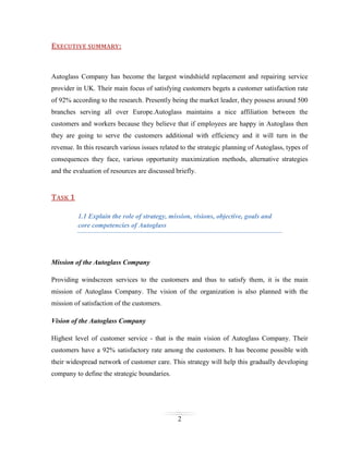 EXECUTIVE SUMMARY:

Autoglass Company has become the largest windshield replacement and repairing service
provider in UK. Their main focus of satisfying customers begets a customer satisfaction rate
of 92% according to the research. Presently being the market leader, they possess around 500
branches serving all over Europe.Autoglass maintains a nice affiliation between the
customers and workers because they believe that if employees are happy in Autoglass then
they are going to serve the customers additional with efficiency and it will turn in the
revenue. In this research various issues related to the strategic planning of Autoglass, types of
consequences they face, various opportunity maximization methods, alternative strategies
and the evaluation of resources are discussed briefly.

TASK 1
1.1 Explain the role of strategy, mission, visions, objective, goals and
core competencies of Autoglass

Mission of the Autoglass Company
Providing windscreen services to the customers and thus to satisfy them, it is the main
mission of Autoglass Company. The vision of the organization is also planned with the
mission of satisfaction of the customers.
Vision of the Autoglass Company
Highest level of customer service - that is the main vision of Autoglass Company. Their
customers have a 92% satisfactory rate among the customers. It has become possible with
their widespread network of customer care. This strategy will help this gradually developing
company to define the strategic boundaries.

2

 