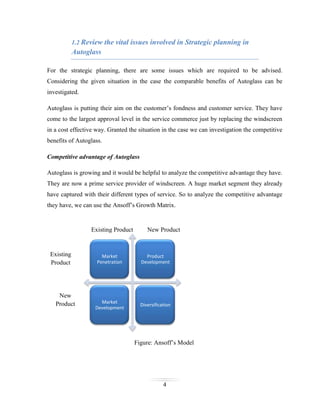 1.2 Review the vital issues involved in Strategic planning in

Autoglass
For the strategic planning, there are some issues which are required to be advised.
Considering the given situation in the case the comparable benefits of Autoglass can be
investigated.
Autoglass is putting their aim on the customer’s fondness and customer service. They have
come to the largest approval level in the service commerce just by replacing the windscreen
in a cost effective way. Granted the situation in the case we can investigation the competitive
benefits of Autoglass.
Competitive advantage of Autoglass
Autoglass is growing and it would be helpful to analyze the competitive advantage they have.
They are now a prime service provider of windscreen. A huge market segment they already
have captured with their different types of service. So to analyze the competitive advantage
they have, we can use the Ansoff’s Growth Matrix.

Existing Product

Existing
Product

New
Product

New Product

Market
Penetration

Product
Development

Market
Development

Diversification

Figure: Ansoff’s Model

4

 