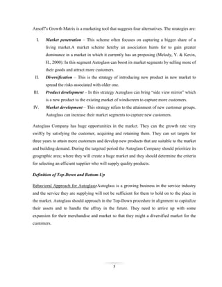 Ansoff’s Growth Matrix is a marketing tool that suggests four alternatives. The strategies are:
I.

Market penetration – This scheme often focuses on capturing a bigger share of a
living market.A market scheme hereby an association hunts for to gain greater
dominance in a market in which it currently has an proposing (Melody, Y. & Kevin,
H., 2000). In this segment Autoglass can boost its market segments by selling more of
their goods and attract more customers.

II.

Diversification – This is the strategy of introducing new product in new market to
spread the risks associated with older one.

III.

Product development – In this strategy Autoglass can bring “side view mirror” which
is a new product to the existing market of windscreen to capture more customers.

IV.

Market development – This strategy refers to the attainment of new customer groups.
Autoglass can increase their market segments to capture new customers.

Autoglass Company has huge opportunities in the market. They can the growth rate very
swiftly by satisfying the customer, acquiring and retaining them. They can set targets for
three years to attain more customers and develop new products that are suitable to the market
and building demand. During the targeted period the Autoglass Company should prioritize its
geographic area; where they will create a huge market and they should determine the criteria
for selecting an efficient supplier who will supply quality products.
Definition of Top-Down and Bottom-Up
Behavioral Approach for Autoglass:Autoglass is a growing business in the service industry
and the service they are supplying will not be sufficient for them to hold on to the place in
the market. Autoglass should approach in the Top-Down procedure in alignment to capitalize
their assets and to handle the affray in the future. They need to arrive up with some
expansion for their merchandise and market so that they might a diversified market for the
customers.

5

 