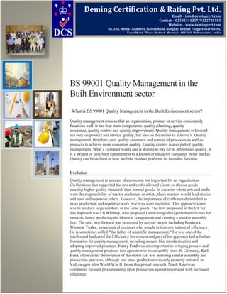 BS 99001 Quality Management in the
Built Environment sector
What is BS 99001 Quality Management in the Built Environment sector?
Quality management ensures that an organization, product or service consistently
functions well. It has four main components: quality planning, quality
assurance, quality control and quality improvement. Quality management is focused
not only on product and service quality, but also on the means to achieve it. Quality
management, therefore, uses quality assurance and control of processes as well as
products to achieve more consistent quality. Quality control is also part of quality
management. What a customer wants and is willing to pay for it, determines quality. It
is a written or unwritten commitment to a known or unknown consumer in the market.
Quality can be defined as how well the product performs its intended function.
Evolution
Quality management is a recent phenomenon but important for an organization.
Civilizations that supported the arts and crafts allowed clients to choose goods
meeting higher quality standards than normal goods. In societies where arts and crafts
were the responsibility of master craftsmen or artists, these masters would lead studios
and train and supervise others. However, the importance of craftsmen diminished as
mass production and repetitive work practices were instituted. This approach’s aim
was to produce large numbers of the same goods. The first proponent in the US for
this approach was Eli Whitney, who proposed (interchangeable) parts manufacture for
muskets, hence producing the identical components and creating a musket assembly
line. The next step forward was promoted by several people including Frederick
Winslow Taylor, a mechanical engineer who sought to improve industrial efficiency.
He is sometimes called "the father of scientific management." He was one of the
intellectual leaders of the Efficiency Movement and part of his approach laid a further
foundation for quality management, including aspects like standardization and
adopting improved practices. Henry Ford was also important in bringing process and
quality management practices into operation in his assembly lines. In Germany, Karl
Benz, often called the inventor of the motor car, was pursuing similar assembly and
production practices, although real mass production was only properly initiated in
Volkswagen after World War II. From this period onwards, North American
companies focused predominantly upon production against lower cost with increased
efficiency
Deming Certification & Rating Pvt. Ltd.
Email: - info@demingcert.com
Contact: - 02502341257/9322728183
Website: - www.demingcert.com
No. 108, Mehta Chambers, Station Road, Novghar, Behind Tungareswar Sweet,
Vasai West, Thane District, Mumbai- 401202, Maharashtra, India
 