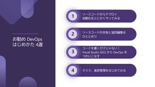 1
2
3
4
お勧め DevOps
はじめかた 4選
ソースコードからデプロイ
自動化をとにかくやってみる
ソースコードの共有と協同編集を
ひととおり
コードを書くだけじゃない！
Visual Studio 2022 から DevOps を
つかいこなす
タスク、進捗管理をはじめてみる
 