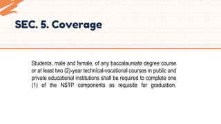.
Students, male and female, of any baccalaureate degree course
or at least two (2)-year technical-vocational courses in public and
private educational institutions shall be required to complete one
(1) of the NSTP components as requisite for graduation.
SEC. 5. Coverage
 