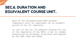 SEC.6. DURATION AND
EQUIVALENT COURSE UNIT.
Each of the aforementioned NSTP program
components shall be undertaken for an academic
period of two (2) semesters.
In lieu of the two (2)-semester program for any
of the components of the NSTP, a one (1) summer
program may be designed, formulated and adopted
by the DND, CHED and TESDA.
 