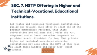 SEC. 7. NSTP Offering in Higher and
Technical-Vocational Educational
Institutions.
All higher and technical-vocational institutions,
public and private, must offer at least one of the
program components: Provided, That State
universities and colleges shall offer the ROTC
component and at least one other component as
provided herein: Provided, further, That private
higher and technical-vocational education
institutions may also offer the ROTC if they have
at least three hundred and fifty (350) cadet
students.
 
