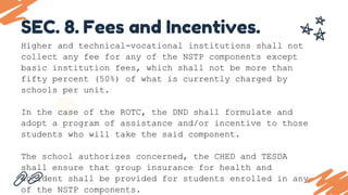 SEC. 8. Fees and Incentives.
Higher and technical-vocational institutions shall not
collect any fee for any of the NSTP components except
basic institution fees, which shall not be more than
fifty percent (50%) of what is currently charged by
schools per unit.
In the case of the ROTC, the DND shall formulate and
adopt a program of assistance and/or incentive to those
students who will take the said component.
The school authorizes concerned, the CHED and TESDA
shall ensure that group insurance for health and
accident shall be provided for students enrolled in any
of the NSTP components.
 