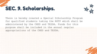 SEC. 9. Scholarships.
There is hereby created a Special Scholarship Program
for qualified students taking the NSTP which shall be
administered by the CHED and TESDA. Funds for this
purpose shall be included in the annual regular
appropriations of the CHED and TESDA.
 