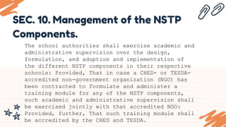 SEC. 10. Management of the NSTP
Components.
The school authorities shall exercise academic and
administrative supervision over the design,
formulation, and adoption and implementation of
the different NSTP components in their respective
schools: Provided, That in case a CHED- or TESDA-
accredited non-government organization (NGO) has
been contracted to formulate and administer a
training module for any of the NSTP components,
such academic and administrative supervision shall
be exercised jointly with that accredited NGO:
Provided, further, That such training module shall
be accredited by the CHED and TESDA.
 