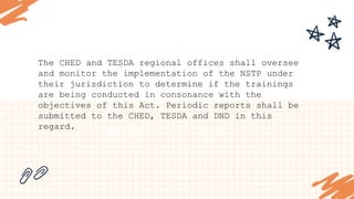 STRENGTHS
What are you doing well?
What sets you apart? What are your good
qualities?
S
OPPORTUNITIES
What are your goals?
Are demands shifting?
How can it be improved?
O
WEAKNESSES
Where do you need to improve?
Are resources adequate? What do
others do better than you?
W
THREATS
What are the blockers you're
facing?
What are factors outside of your
control?
T
The CHED and TESDA regional offices shall oversee
and monitor the implementation of the NSTP under
their jurisdiction to determine if the trainings
are being conducted in consonance with the
objectives of this Act. Periodic reports shall be
submitted to the CHED, TESDA and DND in this
regard.
.
 