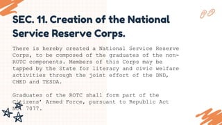SEC. 11. Creation of the National
Service Reserve Corps.
There is hereby created a National Service Reserve
Corps, to be composed of the graduates of the non-
ROTC components. Members of this Corps may be
tapped by the State for literacy and civic welfare
activities through the joint effort of the DND,
CHED and TESDA.
Graduates of the ROTC shall form part of the
Citizens’ Armed Force, pursuant to Republic Act
No. 7077.
.
 