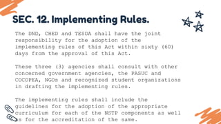 The DND, CHED and TESDA shall have the joint
responsibility for the adoption of the
implementing rules of this Act within sixty (60)
days from the approval of this Act.
These three (3) agencies shall consult with other
concerned government agencies, the PASUC and
COCOPEA, NGOs and recognized student organizations
in drafting the implementing rules.
The implementing rules shall include the
guidelines for the adoption of the appropriate
curriculum for each of the NSTP components as well
as for the accreditation of the same.
SEC. 12. Implementing Rules.
 