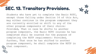 Students who have yet to complete the Basic ROTC,
except those falling under Section 14 of this Act,
may either continue in the program component they
are currently enrolled or shift to any of the
other program components of their choice:
Provided, That in case he shifts to another
program component, the Basic ROTC courses he has
completed shall be counted for the purpose of
completing the NSTP requirement: Provided,
further, That once he has shifted to another
program component, he shall complete the NSTP in
that component.
SEC. 13. Transitory Provisions.
 