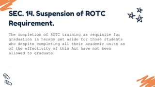 The completion of ROTC training as requisite for
graduation is hereby set aside for those students
who despite completing all their academic units as
of the effectivity of this Act have not been
allowed to graduate.
.
SEC. 14. Suspension of ROTC
Requirement.
 