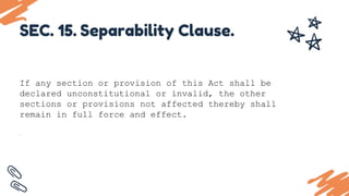 If any section or provision of this Act shall be
declared unconstitutional or invalid, the other
sections or provisions not affected thereby shall
remain in full force and effect.
.
SEC. 15. Separability Clause.
 