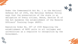 Under the Commonwealth Act No. 1 or the National
Defense Act of 1935, the National Defense Policy
says that the preservation of the state is an
obligation of every citizen. Hence, Section 35 of
the Act mandates the establishment of the Reserve
Officers’ Training Corps (ROTC).
Executive Order No. 207 of 1930 Requiring the
establishment of ROTC units in all colleges and
universities as a requisite to recognition by the
Government.
.
 