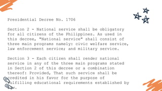 Presidential Decree No. 1706
Section 2 - National service shall be obligatory
for all citizens of the Philippines. As used in
this decree, "National service" shall consist of
three main programs namely: civic welfare service,
law enforcement service; and military service.
Section 3 - Each citizen shall render national
service in any of the three main programs stated
in Section 2 of this decree or a combination
thereof: Provided, That such service shall be
credited in his favor for the purpose of
fulfilling educational requirements established by
law.
 