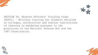 SECTION 38. Reserve Officers’ Training Corps
(ROTC). – Military training for students enrolled
in colleges, universities and similar institutions
of learning is mandatory pursuant to the
provisions of the National Defense Act and the
1987 Constitution.
.
 