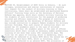 SECTION 39. Establishment of ROTC Units in Schools. – At such
colleges, universities and similar institutions of learning
that request for the conduct of military training in their
institutions, there shall be established and maintained Reserve
Officers’ Training Corps units as the Secretary of National
Defense may approve, which shall conduct military training for
the students of such institutions for the purpose of producing
enlisted and officers reservists. The program of institution
shall be prescribed by the Secretary of National Defense and
may include instruction to prepare female students for military
service: Provided, That such course of instruction shall not
exceed two (2) academics years in the case of enlisted
reservist, and four (4) academic years in the case of officer
reservists which shall include as necessary summer probationary
training of not more than sixty (60) consecutive days. The
first two (2) years of training, which is mandatory, shall
hereafter be referred to as basis ROTC while the second two (2)
years after said basic ROTC, which is voluntary, shall
hereafter be referred to as advance ROTC. The allocation of
 