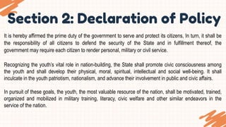 Section 2: Declaration of Policy
It is hereby affirmed the prime duty of the government to serve and protect its citizens, In turn, it shall be
the responsibility of all citizens to defend the security of the State and in fulfillment thereof, the
government may require each citizen to render personal, military or civil service.
Recognizing the youth’s vital role in nation-building, the State shall promote civic consciousness among
the youth and shall develop their physical, moral, spiritual, intellectual and social well-being. It shall
inculcate in the youth patriotism, nationalism, and advance their involvement in public and civic affairs.
In pursuit of these goals, the youth, the most valuable resource of the nation, shall be motivated, trained,
organized and mobilized in military training, literacy, civic welfare and other similar endeavors in the
service of the nation.
 