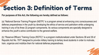 Section 3: Definition of Terms
For purposes of this Act, the following are hereby defined as follows:
(a) “National Service Training Program (NSTP)” is a program aimed at enhancing civic consciousness and
defense preparedness in the youth by developing the ethics of service and patriotism while undergoing
training in any of its three (3) program components. Its various components are specially designed to
enhance the youth’s active contribution to the general welfare.
(b) “Reserve-Officers’ Training Corps (ROTC)” is a program institutionalized under Sections 38 and 39 of
Republic Act No. 7077 designed to provide military training to tertiary level students in order to motivate,
train, organize and mobilize them for national defense preparedness.
 