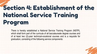 Section 4: Establishment of the
National Service Training
Program
There is hereby established a National Service Training Program (NSTP),
which shall form part of the curricula of all baccalaureate degree courses and
of at least two (2)-year technical-vocational courses and is a requisite for
graduation, consisting of the following service components:
 