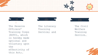 (3)
(2)
(1
)
The Reserve
Officers’
Training Corps
(ROTC), which
is hereby made
optional and
voluntary upon
the
effectivity of
this Act;.
The Literacy
Training
Service; and
The Civil
Welfare
Training
Service.
 