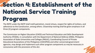 Section 4: Establishment of the
National Service Training
Program
The ROTC under the NSTP shall instill patriotism, moral virtues, respect for rights of civilians, and
adherence to the Constitution, among others. Citizenship training shall be given emphasis in all
three (3) program components.
The Commission on Higher Education (CHED) and Technical Education and Skills Development
Authority (TESDA), in consultation with the Department of National Defense (DND), Philippine
Association of State Universities and Colleges (PASUC), Coordinating Council of Private
Educational Associations of the Philippines (COCOPEA) and other concerned government
agencies, may design and implement such other program components as may be necessary in
consonance with the provisions of this Act.
 