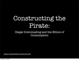 Constructing the
                             Pirate:
                         Illegal Downloading and the Ethics of
                                     Consumption




       Jason.Rutter@soc.kuleuven.be

Thursday, 7 April 2011
 