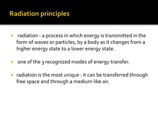  radiation - a process in which energy is transmitted in the
form of waves or particles, by a body as it changes from a
higher energy state to a lower energy state.
 one of the 3 recognized modes of energy transfer.
 radiation is the most unique : it can be transferred through
free space and through a medium like air.
 