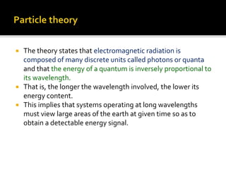  The theory states that electromagnetic radiation is
composed of many discrete units called photons or quanta
and that the energy of a quantum is inversely proportional to
its wavelength.
 That is, the longer the wavelength involved, the lower its
energy content.
 This implies that systems operating at long wavelengths
must view large areas of the earth at given time so as to
obtain a detectable energy signal.
 
