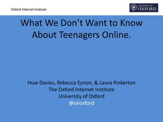 Oxford Internet Institute
What We Don’t Want to Know
About Teenagers Online.
Huw Davies, Rebecca Eynon, & Laura Pinkerton
The Oxford Internet Institute
University of Oxford
@oiioxford
 