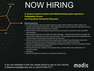 If you are interested in this role, please submit a copy of your resume
to Barbara.heath@modis.com or call 610-548-7317.
NOW HIRING
Sr. Business Systems Analyst with Mobile/Texting project experience –
Philadelphia PA area
Full-Time/Direct Permanent Placement
Required Experience:
 8 + years of Business Systems Analysis experience with projects related to mobile, texting, and
member facing software applications. These applications are vendor products so experience with 3rd
party vendor management experience is required.
 Must be able to write clear business requirements, be very process oriented, and will create BRD
documentation.
 Responsibilities with be a mix of BSA and Product Manager. This BSA must be able to articulate the
value of these applications to other Lines of Business. This includes giving a demo of capabilities and
walk-throughs on the products and what they can do for you.
 Function as the business lead to prioritize requirements through Product Backlog to ensure that
business objectives are met considering delivery metrics (cost, quality and timeline).
 Experience in Agile development methodology including User Stories, Use Cases, Acceptance Criteria,
Product and Sprint Backlog development.
 Strong communicator, excellent communication skills, and the ability to be comfortable in an
executive setting.
 BS Degree.
 Medical Management experience in a healthcare setting a plus.
 